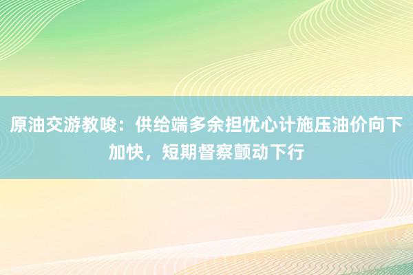 原油交游教唆:供给端多余担忧心计施压油价向下加快,短期督察颤动下行